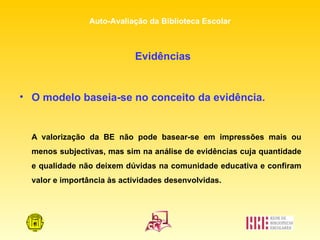Evidências O modelo baseia-se no conceito da evidência. A valorização da BE não pode basear-se em impressões mais ou menos subjectivas, mas sim na análise de evidências cuja quantidade e qualidade não deixem dúvidas na comunidade educativa e confiram valor e importância às actividades desenvolvidas.  
