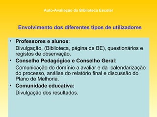 Envolvimento dos diferentes tipos de utilizadores Professores e alunos :  Divulgação, (Biblioteca, página da BE), questionários e registos de observação. Conselho Pedagógico e Conselho Geral :  Comunicação do domínio a avaliar e da  calendarização do processo, análise do relatório final e discussão do Plano de Melhoria. Comunidade educativa:   Divulgação dos resultados. 