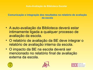 Comunicação e integração dos resultados no relatório de avaliação da escola A auto-avaliação da Biblioteca deverá estar intimamente ligada a qualquer processo de avaliação da escola. O relatório de avaliação da BE deve integrar o relatório de avaliação interna da escola. O impacto da BE na escola deverá ser mencionado no relatório final de avaliação externa da escola. 