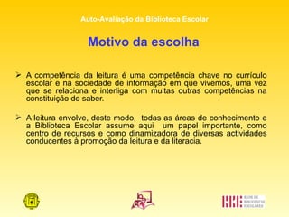 Motivo da escolha   A competência da leitura é uma competência chave no currículo escolar e na sociedade de informação em que vivemos, uma vez que se relaciona e interliga com muitas outras competências na constituição do saber.  A leitura envolve, deste modo,  todas as áreas de conhecimento e a Biblioteca Escolar assume aqui  um papel importante, como centro de recursos e como dinamizadora de diversas actividades conducentes à promoção da leitura e da literacia.  