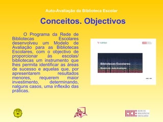 Conceitos. Objectivos O Programa da Rede de Bibliotecas Escolares desenvolveu um Modelo de Avaliação para as Bibliotecas Escolares, com o objectivo de proporcionar às escolas/ bibliotecas um instrumento que lhes permita identificar as áreas de sucesso e aquelas que, por apresentarem resultados menores, requerem maior investimento, determinando, nalguns casos, uma inflexão das práticas. 