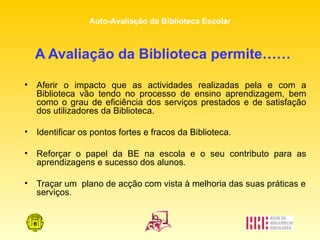 A Avaliação da Biblioteca permite…… Aferir o impacto que as actividades realizadas pela e com a Biblioteca vão tendo no processo de ensino aprendizagem, bem como o grau de eficiência dos serviços prestados e de satisfação dos utilizadores da Biblioteca. Identificar os pontos fortes e fracos da Biblioteca. Reforçar o papel da BE na escola e o seu contributo para as aprendizagens e sucesso dos alunos. Traçar um  plano de acção com vista à melhoria das suas práticas e serviços. 