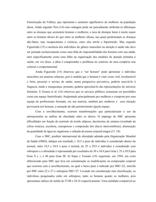 Feminização da Velhice, que representa o aumento significativo de mulheres na população
idosa. Ainda segundo Neri (14) esta vantagem pode ser parcialmente atribuída às diferenças
entre as doenças que acometem homens e mulheres; a taxa de doenças letais é muito maior
entre os homens idosos do que entre as mulheres idosas, nas quais predominam as doenças
não-fatais, mas incapacitantes e crônicas, entre elas artrite e hipertensão. Mas segundo
Figueiredo (15) a ausência dos indivíduos do gênero masculino na atenção à saúde não deve
ser pensada exclusivamente como uma falta de responsabilidade dos homens com sua saúde,
nem especificamente como uma falha na organização dos modelos de atenção primária à
saúde; em vez disso, a idéia é compreender o problema no contexto de uma complexa teia
cultural e comportamental.
       Ainda Figueredo (15) observou que o “ser homem” pode aprisionar o indivíduo
masculino em amarras culturais, pois à medida que o homem é visto como viril, invulnerável
e forte, procurar o serviço de saúde, numa perspectiva preventiva, poderia associá-lo à
fraqueza, medo e insegurança; portanto, poderia aproximá-lo das representações do universo
feminino. E Gomes et al. (16) observou que os serviços públicos costumam ser percebidos
como um espaço feminilizado, freqüentado principalmente por mulheres e composto por uma
equipe de profissionais formada, em sua maioria, também por mulheres e essa situação
provocaria nos homens, a sensação de não pertencimento àquele espaço.
       Com o envelhecimento, ocorrem transformações que particularizam o uso da
antropometria na análise da obesidade entre os idosos. O emprego do IMC apresenta
dificuldades em função do acúmulo de tecido adiposo, decréscimo de estatura (resultado da
cifose torácica, escoliose, osteoporose e compressão dos discos intervertebrais), diminuição
da quantidade de água no organismo e redução da massa corporal magra (17, 18).
       Caso o IMC, preditor internacional de obesidade adotado pela Organização Mundial
da Saúde (OMS), indique um resultado ≤ 18,5 o peso do indivíduo é considerado abaixo do
normal, entre 18,5 e 24,9 o peso é normal, de 25 a 29,9 o indivíduo é considerado com
sobrepeso e a obesidade é representada por resultados de 30 a 34,9 para Grau l, 35 a 39,9 para
Grau ll e ≥ a 40 para Grau lII. Já Najas e Yamato (19) sugeriram, em 1994, um corte
diferenciado para IMC que leva em consideração as modificações na composição corporal
que ocorrem com o envelhecimento, no qual o baixo peso é indicado por IMC<22, eutrofia
por IMC entre 22 e 27 e sobrepeso IMC>27. Levando em consideração esta classificação, os
indivíduos pesquisados estão em sobrepeso, tanto os homens quanto as mulheres, pois
apresentam índices de média de 27,80 e 28,16 respectivamente. Uma realidade compatível ao
 