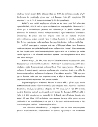 estudo de Cabrera e Jacob Filho (20) que indica que 23,8% das mulheres estudadas e 9,3%
dos homens são considerados obesos grau l e de Tavares e Anjos (21) encontraram IMC
superior a 25 em 50,2% de suas entrevistadas e 30,4% dos entrevistados.
       O IMC é uma medida amplamente utilizada por seu baixo custo, fácil aplicação e
reprodutibilidade, além de indicar o grau de obesidade de uma população, Olinto et al (22)
afirma que o envelhecimento promove uma redistribuição da gordura corporal, com
diminuição nos membros e acúmulo preferencialmente na região abdominal e a medida da
circunferência da cintura tem sido proposta como um dos melhores preditores
antropométricos de gordura visceral, e essa obesidade abdominal (ou obesidade andróide) é
fator de risco para doenças cardiovasculares, diabetes, dislipidemias e síndrome metabólica.
       A OMS sugere que os pontos de corte para o MCA que indicam riscos de doenças
cardiovasculares ou associadas à obesidade sejam mulheres com cintura ≥ 80 cm apresentam
um risco elevado, assim como homens com cintura superior a 94 cm; já mulheres que tenham
cintura superior a 88 cm e homens com cintura superior a 102 cm apresentam riscos muito
altos dessas patologias.
       Cabrera et al (23), em 2005, numa pesquisa com 575 mulheres encontrou como média
de circunferência abdominal 91 cm, já Santos e Sichieri (17) encontraram que dos 699 idosos
estudados a média da circunferência abdominal foi de 90 cm para os homens e 85 cm para as
mulheres. O presente estudo encontrou semelhança entre o resultado obtido pela média dos
homens e das mulheres, ambos aproximadamente 92 cm. O que, segundo a OMS, representa
que os homens estão com uma propensão menor a adquirir doenças cardiovasculares,
enquanto as mulheres apresentam risco bastante elevado.
       Segundo as pesquisas do Instituto Nacional de Câncer (INCA) que é o órgão auxiliar
do Ministério da Saúde no desenvolvimento de ações integradas para a prevenção e o controle
do câncer no Brasil, a prevalência do tabagismo em 1989 foi de 32,56% e em 2004 o último
inquérito domiciliar nacional, apontou queda na prevalência dos dados para 18,8% (24, 25). Já
Halty et al (26), encontraram que na região Sul do Brasil, a prevalência de fumantes com
idade ≥ 60 anos foi de 10,6% e diminuiu com o aumento da faixa etária, assim o presente
estudo obteve um resultado positivo, no qual 61% dos entrevistados nunca fumou, e 36%
eram ex-tabagistas e apenas 2% eram tabagistas ativos.
        Pois, como relata Bratzler et al (27), o tabagismo é uma das causas de aceleração no
processo de envelhecimento, comprometendo não apenas a expectativa de vida, mas também
 