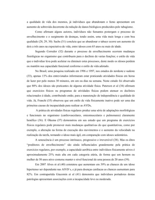 a qualidade de vida dos mesmos, já indivíduos que abandonam o fumo apresentam um
aumento de sobrevida decorrente da redução de danos biológicos produzidos pelo tabagismo.
       Como afirmam alguns autores, indivíduos não fumantes postergam o processo de
envelhecimento e o surgimento de doenças, tendo assim, uma vida mais longa e com boa
qualidade (28, 29, 30). Sachs (31) concluiu que ao abandonar o tabaco ocorre um aumento de
dois a três anos na expectativa de vida, entre idosos com 65 anos ou mais de idade.
       Segundo Corredor (32) durante o processo de envelhecimento ocorrem mudanças
fisiológicas no organismo que contribuem para o declínio de varias funções; o estilo de vida
que o individuo leva pode acelerar ou diminuir estes processos, deste modo os idosos perdem
ou mantêm sua capacidade funcional conforme o estilo de vida adotado.
       No Brasil, uma pesquisa realizada em 1996 e 1997, nos estados do nordeste e sudeste
(33), apenas 13% dos entrevistados informaram estar praticando atividades físicas em horas
de lazer por pelo menos 30 minutos, em um ou dias na semana. Neste estudo foi observado
que 80% dos idosos são praticantes de alguma atividade física. Paterson et al (34) afirmam
que exercícios físicos ou programas de atividades físicas podem atenuar os declínios
relacionados à idade, contribuindo então, para a manutenção de independência e qualidade de
vida. Já, Franchi (35) observou que um estilo de vida fisicamente inativo pode ser uma das
primeiras causas de incapacidade para realizar as AVDs,
       A prática de atividades físicas regulares produz uma série de adaptações morfológicas
e funcionais no organismo (cardiovasculares, osteomusculares e pulmonares) claramente
benéfico (36). E Okuma (37) demonstrou em seu estudo que um programa de exercícios
físicos regulares pode promover mais mudanças qualitativas do que quantitativas, como por
exemplo, a alteração na forma de execução dos movimentos e o aumento da velocidade na
realização da tarefa, tornando o idoso mais ágil, em comparação com idosos sedentários.
       A senescência é um processo intrínseco, progressivo e irreversível (38). Mas os ditos
“preditores de envelhecimento” são ainda influenciados grandemente pela prática de
exercícios regulares, por exemplo, a capacidade aeróbica entre indivíduos fisicamente ativos é
aproximadamente 25% mais alta em cada categoria etária, de forma que um homem ou
mulher de 50 anos ativo costuma manter o nível funcional de uma pessoa de 20 anos (39).
       Em 2007 Alves et al (40) constatou que aumentam em 39% as chances de um idoso
hipertenso ser dependente nas AIVD´s, e já para doenças cardíacas as chances aumentam para
82%. Em contrapartida Giacomin et al (41) demonstra que indivíduos portadores destas
patologias apresentam associações com a incapacidade leve ou moderada.
 