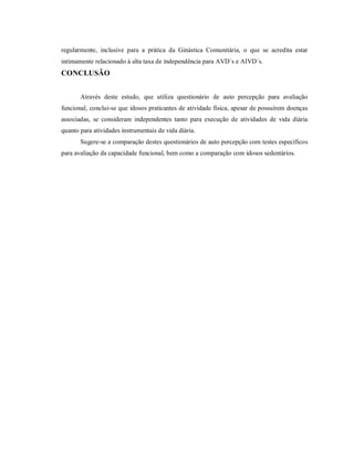regularmente, inclusive para a prática da Ginástica Comunitária, o que se acredita estar
intimamente relacionado à alta taxa de independência para AVD´s e AIVD´s.
CONCLUSÃO


       Através deste estudo, que utiliza questionário de auto percepção para avaliação
funcional, conclui-se que idosos praticantes de atividade física, apesar de possuírem doenças
associadas, se consideram independentes tanto para execução de atividades de vida diária
quanto para atividades instrumentais de vida diária.
       Sugere-se a comparação destes questionários de auto percepção com testes específicos
para avaliação da capacidade funcional, bem como a comparação com idosos sedentários.
 