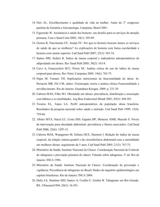 14. Neri AL. Envelhecimento e qualidade de vida na mulher. Anais do 2° congresso
   paulista de Geriatria e Gerontologia. Campinas, Brasil 2001.
15. Figueredo W. Assistência à saúde dos homens: um desafio para os serviços de atenção
   primaria. Cien e Saud Colet 2005; 10(1): 105-09.
16. Gomes R, Nascimento EF, Araújo FC. Por que os homens buscam menos os serviços
   de saúde do que as mulheres? As explicações de homens com baixa escolaridade e
   homens com ensino superior. Cad Saud Publ 2007; 23(3): 565-74.
17. Santos DM, Sicheri R. Índice de massa corporal e indicadores antropométricos de
   adiposidade em idosos. Rev Saud Publ 2005; 39(2): 163-8.
18. Cervi A, Franceschini SCC, Priore SE. Análise critica do uso do índice de massa
   corporal para idosos. Rev Nutri, Campinas 2005; 18(6): 765-75.
19. Najas M, Yamato TH. Implicações nutricionais na funcionalidade do idoso. In:
   Perracini MR, Fló CM, editor. Fisioterapia: teoria e prática clínica Funcionalidade e
   envelhecimento. Rio de Janeiro. Guanabara Koogan, 2009. p. 231-39.
20. Cabrera MAS, Filho WJ. Obesidade em idosos: prevalência, distribuição e associação
   com hábitos e co-morbidades. Arq Bras Endocrinol Metab 2001; 45(5): 494-501.
21. Tavares EL, Anjos LA. Perfil antropométrico da população idosa brasileira.
   Resultados da pesquisa nacional sobre saúde e nutrição. Cad Saud Publ 1999; 15(4):
   759-68.
22. Olinto MTA, Nácul LC, Costa JSD, Gigante DP, Menezes AMB, Macedo S. Níveis
   de intervenção para obesidade abdominal: prevalência e fatores associados. Cad Saud
   Publ 2006; 22(6): 1207-15.
23. Cabrera MAS, Wajngarten M, Gebara OCE, Diament J. Relação do índice de massa
   corporal, da relação cintura-quadril e da circunferência abdominal com a mortalidade
   em mulheres idosas: seguimento de 5 anos. Cad Saud Publ 2005; 21(3): 767-75.
24. Ministério da Saúde: Instituto Nacional de Câncer. Coordenação Nacional de Controle
   do tabagismo e prevenção primaria de câncer: Falando sobre tabagismo. 3ª ed. Rio de
   Janeiro: INCA 1996.
25. Ministério da Saúde: Instituto Nacional de Câncer. Coordenação de prevenção e
   vigilância: Prevalência de tabagismo no Brasil: Dados do inquérito epidemiológico em
   capitais brasileiras. Rio de Janeiro: INCA 2004.
26. Halty LS, Hunttner MD, Santos A, Coelho C, Gruber R. Tabagismo em Rio Grande.
   RS. J Pneumol1994; 20(3): 18-391.
 
