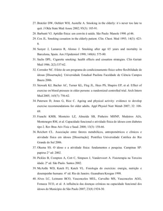 27. Bratzler DW, Oehlert WH, Austelle A. Smoking in the elderly: it´s never too late to
   quit. J Okla State Med Assoc 2002; 95(3): 185-91.
28. Barbanti VJ. Aptidão física: um convite à saúde. São Paulo: Manole 1990. p146.
29. Cox JL. Smoking cessation in the elderly patient. Clin. Chest. Med 1993; 14(3): 423-
   8.
30. Sunyer J, Lamarca R, Alonso J. Smoking after age 65 years and mortality in
   Barcelona, Spain. Am J Epidemiol 1998; 148(6): 575-80.
31. Sachs DPL. Cigarette smoking: health effects and cessation strategies. Clin Geriatr
   Med 1986; 2(2):337-62.
32. Corredor NC. Efeito de um programa de condicionamento físico sobre flexibilidade de
   idosas [Dissertação]. Universidade Estadual Paulista Faculdade de Ciência Campos
   Bauru 2006.
33. Stewark KJ, Bacher AC, Turner KL, Fleg JL, Hees PS, Shapiro EP, et al. Effect of
   exercise on blood pressure in older persons: a randomized controlled trial. Arch Intern
   Med 2005; 165(7): 756-62.
34. Paterson D, Jones G, Rice C. Ageing and physical activity: evidence to develop
   exercise recommendations for older adults. Appl Physiol Nutr Metab 2007; 32: 108-
   69.
35. Franchi KMB, Monteiro LZ, Almeida SB, Pinheiro MHNP, Medeiros AIA,
   Montenegro RM, et al. Capacidade funcional e atividade física de idosos com diabetes
   tipo 2. Rev Bras Ativ Fisic e Saud. 2008; 13(3): 158-66.
36. Reichert CL. Associação entre fatores metabólicos, antropométricos e clínicos e
   atividade física em idosos [Dissertação]. Pontifica Universidade Católica do Rio
   Grande do Sul 2006.
37. Okuma SS. O idoso e a atividade física: fundamentos e pesquisa. Campinas SP:
   papirus 2° ed: 2002.
38. Pickles B, Compton A, Cott C, Simpson J, Vandervoort A. Fisioterapia na Terceira
   idade. 2º ed. São Paulo. Santos 2002.
39. McArdle WD, Katch FI, Katch VL. Fisiologia do exercício: energia, nutrição e
   desempenho humano. 4° ed. Rio de Janeiro. Guanabara Koogan 1998.
40. Alves LC, Leimann BCO, Vasconcelos MEL, Carvalho MS, Vasconcelos AGG,
   Fonseca TCO, et al. A influência das doenças crônicas na capacidade funcional dos
   idosos do Município de São Paulo 2007; 23(8) 1924-30.
 