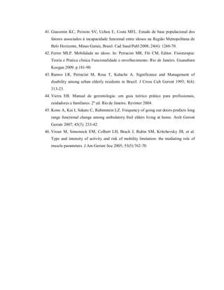 41. Giacomin KC, Peixoto SV, Uchoa E, Costa MFL. Estudo de base populacional dos
   fatores associados à incapacidade funcional entre idosos na Região Metropolitana de
   Belo Horizonte, Minas Gerais, Brasil. Cad Saud Publ 2008; 24(6): 1260-70.
42. Ferrer MLP. Mobilidade no idoso. In: Perracini MR, Fló CM, Editor. Fisioterapia:
   Teoria e Pratica clinica Funcionalidade e envelhecimento: Rio de Janeiro. Guanabara
   Koogan 2009. p.181-90.
43. Ramos LR, Perracini M, Rosa T, Kalache A. Significance and Management of
   disability among urban elderly residents in Brazil. J Cross Cult Geront 1993; 8(4):
   313-23.
44. Vieira EB. Manual de gerontologia: um guia teórico prático para profissionais,
   cuidadores e familiares. 2º ed. Rio de Janeiro. Revinter 2004.
45. Kono A, Kai I, Sakato C, Rubenstein LZ. Frequency of going out doors predicts long
   range functional change among ambulatory frail elders living at home. Arch Geront
   Geriatr 2007; 45(3): 233-42.
46. Visser M, Simonsick EM, Colbert LH, Brach J, Rubin SM, Kritchevsky JB, et al.
   Type and intensity of activity and risk of mobility limitation: the mediating role of
   muscle parameters. J Am Geriatr Soc 2005; 53(5):762-70.
 