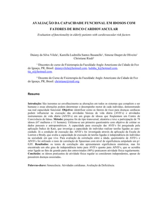 AVALIAÇÃO DA CAPACIDADE FUNCIONAL EM IDOSOS COM
                    FATORES DE RISCO CARDIOVASCULAR
        Evaluation of functionality in elderly patients with cardiovascular risk factors




  Daiany da Silva Vilela¹, Kamilla Ludmilla Santos Busanello¹, Simone Daspet de Oliveira¹
                                     Christiane Riedi²

       ¹ Discentes do curso de Fisioterapia da Faculdade Anglo Americano da Cidade de Foz
do Iguaçu, PR, Brasil. daianyvilela@hotmail.com, ludnha_k@hotmail.com,
tia_si@hotmail.com.

       ² Docente do Curso de Fisioterapia da Faculdade Anglo Americano da Cidade de Foz
do Iguaçu, PR, Brasil. christiane@riedi.org.



Resumo


Introdução: São inerentes ao envelhecimento as alterações em todos os sistemas que compõem o ser
humano e essas alterações podem determinar o desempenho motor de cada indivíduo, demonstrando
sua real capacidade funcional. Objetivo: identificar como os fatores de risco para doenças cardíacas
podem influenciar na execução das atividades básicas de vida diária (AVD´s) e atividades
instrumentais de vida diária (AIVD´s) em um grupo de idosos que freqüentam um Centro de
Convivência do Idoso. Método: pesquisa foi do tipo transversal, aleatória e teve a participação de 78
idosos (67 mulheres e 11 homens). Utilizou-se um primeiro questionário com objetivo de coletar os
dados pessoais e antropométricos. A capacidade para execução das AVD´s foi pesquisada pela
aplicação Índice de Katz, que investiga a capacidade do indivíduo realizar tarefas ligadas ao auto-
cuidado. Já a condição de execução das AIVD´s foi investigada através da aplicação da Escala de
Lawton e Brody, que avalia a capacidade de execução de tarefas ligadas à independência do indivíduo
na sociedade em que vive. Para avaliação da correlação entre a idade, questionário de AVD´s e
AIVD´s foi utilizado o teste de correlação de Spearman com nível de significância estipulado em p<
0,05. Resultados: os testes de correlação não apresentaram significância estatística, mas foi
encontrado um alto grau de independência tanto para AVD`s quanto para AIVD`s, que se acredita
estar ligado ao fato de grande parte dos entrevistados (80%) praticarem atividade física regularmente.
Conclusão: os idosos praticantes de atividade física regular se consideram independentes, apesar de
possuírem doenças associadas.


Palavras-chave: Senescência. Atividades cotidianas. Avaliação da Deficiência.
 
