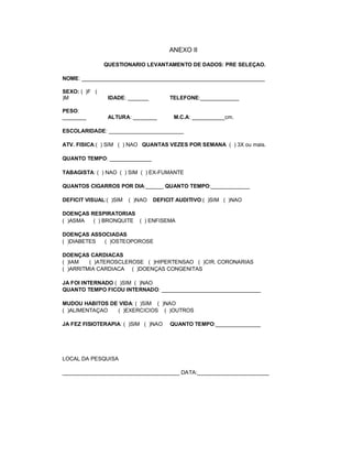 ANEXO II

               QUESTIONARIO LEVANTAMENTO DE DADOS: PRE SELEÇAO.

NOME: _____________________________________________________________

SEXO: ( )F (
)M              IDADE: _______        TELEFONE:_____________

PESO:
________        ALTURA: ________        M.C.A: ___________cm.

ESCOLARIDADE: _________________________

ATV. FISICA:( ) SIM ( ) NAO QUANTAS VEZES POR SEMANA ( ) 3X ou mais.

QUANTO TEMPO: ______________

TABAGISTA: ( ) NAO ( ) SIM ( ) EX-FUMANTE

QUANTOS CIGARROS POR DIA:______ QUANTO TEMPO:_____________

DEFICIT VISUAL:( )SIM   ( )NAO   DEFICIT AUDITIVO:( )SIM ( )NAO

DOENÇAS RESPIRATORIAS
( )ASMA  ( ) BRONQUITE ( ) ENFISEMA

DOENÇAS ASSOCIADAS
( )DIABETES ( )OSTEOPOROSE

DOENÇAS CARDIACAS
( )IAM   ( )ATEROSCLEROSE ( )HIPERTENSAO ( )CIR. CORONARIAS
( )ARRITMIA CARDIACA ( )DOENÇAS CONGENITAS

JA FOI INTERNADO ( )SIM ( )NAO
QUANTO TEMPO FICOU INTERNADO: _________________________________

MUDOU HABITOS DE VIDA: ( )SIM ( )NAO
( )ALIMENTAÇAO  ( )EXERCICIOS ( )OUTROS

JA FEZ FISIOTERAPIA: ( )SIM ( )NAO    QUANTO TEMPO:_______________




LOCAL DA PESQUISA

_______________________________________ DATA:________________________
 