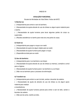 ANEXO III


                             AVALIÇÃO FUNCIONAL
               Escala de Atividades de Vida Diária: Índice de KATZ
1) Banhar-se
( ) Independente para entrar e sair do banheiro.
( ) Necessidade de ajuda através do uso de órtese ou algum apoio material para
o banho.
(   ) Necessidade de ajuda humana para lavar algumas partes do corpo ou
supervisão.
( ) Recebe assistência no banho para mais de uma parte do corpo.


2) Vestir-se
( ) Independente para pegar a roupa e se vestir.
( ) Necessidade de apoio de algum objeto para se vestir.
( ) Necessidade de ajuda humana para pegar a roupa.
( ) Dependência total para se vestir.


3) Uso do banheiro
( ) Independente para ir ao banheiro e se limpar.
( ) Necessidade de ajuda através do uso de órtese ou marreco, comadre e urinol
para a higiene.
( ) Necessidade de ajuda humana para ir ao banheiro ou se limpar.
( ) Não vai ao banheiro para o processo de eliminação.


4) Transferir-se
( ) Independente para entrar ou sair do leito, sentar e levantar da cadeira.
(   ) Necessidade de ajuda de através do uso de órtese ou de algum apoio
material para realizar
a transferência.
( ) Necessidade de ajuda humana parcial para entrar e sair do leito, sentar e
levantar da cadeira.
( ) Não sai da cama, restrito ao leito.
 