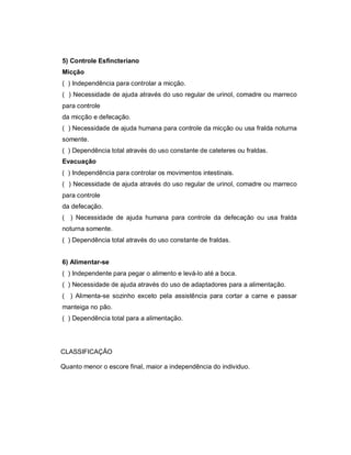 5) Controle Esfincteriano
Micção
( ) Independência para controlar a micção.
( ) Necessidade de ajuda através do uso regular de urinol, comadre ou marreco
para controle
da micção e defecação.
( ) Necessidade de ajuda humana para controle da micção ou usa fralda noturna
somente.
( ) Dependência total através do uso constante de cateteres ou fraldas.
Evacuação
( ) Independência para controlar os movimentos intestinais.
( ) Necessidade de ajuda através do uso regular de urinol, comadre ou marreco
para controle
da defecação.
( ) Necessidade de ajuda humana para controle da defecação ou usa fralda
noturna somente.
( ) Dependência total através do uso constante de fraldas.


6) Alimentar-se
( ) Independente para pegar o alimento e levá-lo até a boca.
( ) Necessidade de ajuda através do uso de adaptadores para a alimentação.
( ) Alimenta-se sozinho exceto pela assistência para cortar a carne e passar
manteiga no pão.
( ) Dependência total para a alimentação.




CLASSIFICAÇÃO

Quanto menor o escore final, maior a independência do individuo.
 