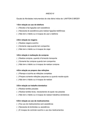 ANEXO IV

Escala de Atividades instrumentais de vida diária índice de: LAWTON E BRODY


1-Em relação ao uso do telefone
( ) Recebe e faz ligações sem assistência
( ) Necessita de assistência para realizar ligações telefônicas
( ) Não tem o hábito ou é incapaz de usar o telefone


2-Em relação às viagens
( ) Realiza viagens sozinho
( ) Somente viaja quando tem companhia
( ) Não tem o hábito ou é incapaz de viajar


3-Em relação à realização de compras
( ) Realiza compras, quando é fornecido transporte
( ) Somente faz compras quando tem companhia
( ) Não tem o hábito ou é incapaz de realizar compras


4-Em relação ao preparo das refeições
( ) Planeja e cozinha as refeições completas
( ) Prepara somente refeições pequenas ou quando recebe ajuda
( ) Não tem o hábito ou é incapaz de realizar


5-Em relação ao trabalho doméstico
( ) Realiza tarefas pesadas
( ) Realiza tarefas leves, necessitando de ajuda nas pesadas
( ) Não tem o hábito ou é incapaz de realizar trabalhos domésticos


6-Em relação ao uso de medicamentos
( ) Faz uso de medicamentos sem assistência
( ) Necessita de lembretes ou assistência
( ) É incapaz de controlar sozinho o uso dos medicamentos
 
