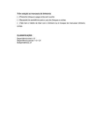 7-Em relação ao manuseio de dinheiros
( ) Preenche cheque e paga conta sem auxílio
( ) Necessita de assistência para o uso de cheques e contas
( ) Não tem o hábito de lidar com o dinheiro ou é incapaz de manusear dinheiro,
contas.




CLASSIFICAÇÃO:
Dependência total: ≤ 5
Dependência parcial: > 5 < 21
Independência: 21
 