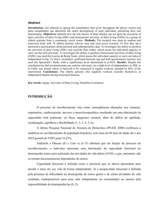 Abstract
Introduction: Are inherent to ageing the amendments that occur throughout the physic system and
these amendments can determine the motor development of each individual, presenting their real
functionality. Objectives: Identify how the risk factors of heart disease can act upon the execution of
basic activities of daily living (ADL) and instrumental activities of daily living (IADL) in a group of
elderly patients from a community social center. Methods: The research was done as random and
transverse kind with 78 elderly patients (eleven men and sixty-seven women). At first they have
answered a questionnaire about personal and anthropometric data. To investigate the ability to perform
the activities of daily living (ADL) was used the Katz Index, which assess the individual capacity to
carry out the self-care tasks. To investigate the ability to perform instrumental activities of daily living
(IADL) was used the Lawton & Brody Scale, which assess the individual capacity to carry out tasks of
independent living. To find a correlation coefficient between age and both questionnaire answers was
used the Spearman’s Rank, with a significance level determined in p<0,05. Results: Despite the
correlation test did not demonstrate any statistic relevance, yet a high level of independence in ADL as
in IADL was found, which is believed to be connected to regular workout, pleaded by 80% of the
interviewed. Conclusions: The elderly patients who regularly workout consider themselves as
independent despite having associated diseases.

Key words: Aging. Activities of Daily Living. Disability Evaluation.




INTRODUÇÃO


        O processo de envelhecimento traz como conseqüências alterações nos sistemas:
respiratório, cardiovascular, nervoso e musculoesquelético resultando em uma diminuição da
capacidade vital pulmonar, no fluxo sanguíneo cerebral, além do déficit da agilidade,
coordenação, equilíbrio e flexibilidade (1, 2, 3, 4, 5, 6).
        A última Pesquisa Nacional de Amostra de Domicílios (PNAD, 2008) confirmou a
tendência ao envelhecimento da população brasileira, com mais de 60 anos de idade até o ano
2025 passará de 9,98% para 16,23%.
        Andreotti e Okuma (6) e Lino et al (7) afirmam que em função do processo de
envelhecimento, o individuo apresenta uma diminuição da capacidade funcional no
desempenho motor para realização das atividades de vida diária (AVD), o que, entretanto, não
os tornam necessariamente dependentes de outros.
        Capacidade funcional é definida como o potencial que os idosos apresentam para
decidir e atuar em sua vida de forma independente. Já a incapacidade funcional é definida
pela presença de dificuldade no desempenho de certos gestos e de certas atividades da vida
cotidiana, (indispensáveis para uma vida independente na comunidade) ou mesmo pela
impossibilidade de desempenhá-las (8, 2).
 