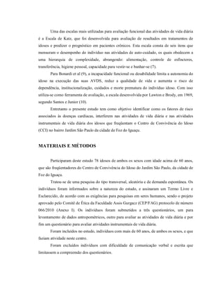 Uma das escalas mais utilizadas para avaliação funcional das atividades de vida diária
é a Escala de Katz, que foi desenvolvida para avaliação de resultados em tratamentos de
idosos e predizer o prognóstico em pacientes crônicos. Esta escala consta de seis itens que
mensuram o desempenho do indivíduo nas atividades de auto-cuidado, os quais obedecem a
uma hierarquia de complexidade, abrangendo: alimentação, controle de esfíncteres,
transferência, higiene pessoal, capacidade para vestir-se e banhar-se (7).
       Para Bonardi et al (9), a incapacidade funcional ou desabilidade limita a autonomia do
idoso na execução das suas AVDS, reduz a qualidade de vida e aumenta o risco de
dependência, institucionalização, cuidados e morte prematura do indivíduo idoso. Com isso
utiliza-se como ferramenta de avaliação, a escala desenvolvida por Lawton e Brody, em 1969,
segundo Santos e Junior (10).
       Entretanto o presente estudo tem como objetivo identificar como os fatores de risco
associados às doenças cardíacas, interferem nas atividades de vida diária e nas atividades
instrumentais de vida diária dos idosos que freqüentam o Centro de Convivência do Idoso
(CCI) no bairro Jardim São Paulo da cidade de Foz do Iguaçu.


MATERIAIS E MÉTODOS


       Participaram deste estudo 78 idosos de ambos os sexos com idade acima de 60 anos,
que são freqüentadores do Centro de Convivência do Idoso do Jardim São Paulo, da cidade de
Foz do Iguaçu.
       Tratou-se de uma pesquisa do tipo transversal, aleatória e de demanda espontânea. Os
indivíduos foram informados sobre a natureza do estudo, e assinaram um Termo Livre e
Esclarecido, de acordo com as exigências para pesquisas em seres humanos, sendo o projeto
aprovado pelo Comitê de Ética da Faculdade Assis Gurgacz (CEP/FAG) protocolo de número
066/2010 (Anexo I). Os indivíduos foram submetidos a três questionários, um para
levantamento de dados antropométricos, outro para avaliar as atividades de vida diária e por
fim um questionário para avaliar atividades instrumentais de vida diária.
       Foram incluídos no estudo, indivíduos com mais de 60 anos, de ambos os sexos, e que
faziam atividade neste centro.
       Foram excluídos indivíduos com dificuldade de comunicação verbal e escrita que
limitassem a compreensão dos questionários.
 