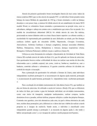 Através do primeiro questionário foram investigados fatores de risco como: índice da
massa corpórea (IMC) que se deu através da equação P/E², os indivíduos foram pesados numa
balança da marca Britânia de capacidade de 150 kg e foram orientados a subir na balança
descalços e com pouco traje, a estatura foi obtida através de um estadiômetro de marca WCS
modelo Wood, os voluntários foram orientados a permanecerem na posição ereta, com os
calcanhares, nádegas e cabeça em contato com o estadiômetro que estava fixo na parede. Já a
medida da circunferência abdominal (MCA) foi obtida através de uma fita métrica,
posicionada no menor diâmetro entre as cristas ilíacas ântero superior e as ultimas costelas, a
escolaridade foi representada pela quantidade de anos dedicados ao estudo, por fim doenças
cardíacas (infarto agudo do miocárdio (IAM), Hipertensão, Cirurgias Coronárias,
Aterosclerose, Arritmias Cardíacas e doenças congênitas), doenças associadas (Diabetes
Mellitus, Osteoporose, Artrite, Dislipidemia e Artrose), doenças respiratórias (Asma,
Bronquite e Enfisema Pulmonar) e déficits visuais e auditivos (Anexo II).
       Utilizou-se como ferramenta de avaliação o Questionário de Atividade de Vida Diária
(Anexo III) avaliado através do índice de Katz (11), que foi aplicado em forma de entrevista.
Este questionário buscou avaliar a dificuldade do idoso em realizar suas tarefas do dia-a-dia,
relacionadas com o cuidado corporal, tais como, vestir-se, banhar-se, transferir-se, usar o
banheiro, controlar esfíncter e alimentar-se. O quesito controlar esfíncter foi dividido em
controle de micção e evacuação.
       Para a pontuação do questionário foi utilizado o formato de Likert, onde indivíduos
independentes recebiam pontuação 0; se necessitassem de alguma ajuda material, pontuação
1; se precisassem de ajuda humana, pontuação 2 e dependentes totais receberiam pontuação
3.
       Para a avaliação de atividades instrumentais de vida diária (Anexo IV), que também se
deu em forma de entrevista, foi utilizada a escala de Lawton e Brody (10), que se diferencia
do índice de Katz, por avaliar o grau de limitação individual, em atividades instrumentais,
como: usar meios de transporte, manipular medicamentos, realizar compras, tarefas
domésticas leves e pesadas, utilizar telefone, preparar refeições e cuidar das próprias finanças.
Contendo sete questões, com três alternativas cada uma, na qual a última alternativa de cada
item, recebeu duas pontuações, pois, diferencia se o idoso não tem o hábito de realizar a tarefa
proposta ou é incapaz de realizá-la. Sendo assim, o individuo é classificado como
independente quando alcança a pontuação 3, se necessita de alguma ajuda 2, não tendo o
hábito será pontuado como 1, e se é incapaz de realizar a tarefa proposta terá 0 pontos.
 