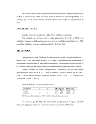 Vale ressaltar a diferença de pontuação entre os questionários. Na forma de pontuação
de Katz, o individuo que obtém um escore menor é classificado como independente, já na
avaliação do Lawton, quanto maior o escore final maior será o grau de independência do
idoso.


ANÁLISE ESTATISTICA


         Os dados foram apresentados em média, desvio-padrão e porcentagem.
         Para avaliação da correlação entre a idade, questionário de AVD´s e AIVD´s foi
utilizado o teste de correlação de Spearman com nível de significância estipulado em p< 0,05,
para tal fui utilizado o programa estatístico InStat 3.4 da Graph Pad.


RESULTADOS


         Participaram do estudo 78 idosos, de ambos os sexos, sendo 67 mulheres (86%) e 11
homens (14%), com idade média de 69,69 ± 5,58 anos. A escolaridade dos entrevistados foi
representada pela quantidade de anos dedicados ao estudo, e a média de tempo encontrada foi
de 3,51 anos, sendo que somente um indivíduo tinha formação completa de ensino superior.
         Quando avaliados os dados antropométricos, verificou-se que os entrevistados
apresentam IMC média de 28,16 ± 5,37 para as mulheres e, entre os homens, foi de 27,80 ±
4,19. Já a média da circunferência abdominal feminina foi de 92,29 ± 12,25 e da masculina
foi de 91,88 ± 11,08. (Tabela I)


         Tabela I: Perfil dos voluntários entrevistados

          Voluntários             n           %           IMC (Kg/m²)       MCA (cm)
          Homens                  11          14          27,80 ± 4,19      91,88 ± 11,08
          Mulheres                67          86          28,16 ± 5,37      92,29 ± 12,25
         IMC: Índice de Massa Corpórea; MCA: Medida da Circunferência Abdominal


         Foi observado que 63 (80%) dos entrevistados são praticantes de alguma atividade
física, com freqüência mínima de 3 vezes na semana, por, no mínimo 45 minutos.
 