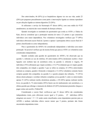Dos entrevistados, 66 (85%) já se hospitalizou alguma vez em sua vida, sendo 22
(28%) por pequenos procedimentos como parto e intervenções ligadas ao sistema reprodutor
ou por afecções ligadas ao sistema digestório 22 (28%).
       Já utilizaram o serviço da fisioterapia 47 idosos (60%), com uma média de 47,82
atendimentos, na maioria das vezes tratando de doenças crônicas.
       Quando investigado os resultados do questionário que avalia as AVD´s, o Índice de
Katz, deve-se considerar que a pontuação máxima do teste é 21 pontos o que caracteriza
indivíduos com maior dependência. Nos voluntários investigados verificou que 77 (99%)
indivíduos obtiveram escore final de 2 pontos e apenas 1 participante obteve escore final de 5
pontos classificando-os como independentes.
       Para o questionário de AIVD´s foi considerado independente o indivíduo com maior
pontuação foi possível verificar que da mesma forma que para as AVD´s os voluntários eram
considerados independentes.
       Quando avaliada cada questão do questionário de AIVD´s, foi observado que na
questão 1, referente ao uso do telefone, 64 entrevistados (82%) declararam receber e fazer
ligações sem nenhum tipo de assistência extra; na questão 2, referente à viagens, 59
indivíduos (76%) afirmaram que viajam sozinhos e 13 (17%) relataram que só viajam quando
têm companhia; em relação a questão 3 que se refere às compras, 61 (78%) entrevistados
realizam as compras, quando é fornecido o transporte e 11 (14%) voluntários somente fazem
compras quando têm companhia; na questão 4, o quesito preparo das refeições, 71 (91%)
idosos dizem planejar e cozinhar refeições completas; já na questão 5, entre os entrevistados
apenas 51 (65%) realizam tarefas domésticas pesadas, e 20 (26%) apenas realizam tarefas
leves; na questão 6, 72 entrevistados (92%) fazem uso de medicamento sem assistência, e a
ultima questão que abrange o manuseio do dinheiro 65 (83%) declararam preencher cheques e
pagar contas sem auxílio. (Tabela III)
       Considerando o escore final, verificou-se que 31 idosos (40%) são consideradas
independentes totais, pois obtiveram escore igual a 21 pontos,        47    indivíduos (60%)
atingiram um escore > 5 < 21 sendo assim classificados como dependentes parciais para as
AIVDS e nenhum indivíduo obteve escore menor que 5 pontos, portanto não foram
encontrados dependentes totais
 