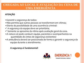 ATENÇÃO
•Garantir a segurança de todos:
•Não permita que outras pessoas se transformem em vítimas;
•Diante da possibilidade de uma ocorrência criminal:
 A segurança da equipe deve ser prioritária;
 Somente se aproxime da vítima após avaliação geral da cena.
•A viatura só pode conduzir equipe, pacientes e acompanhantes na
quantidade de cintos de segurança existentes!
•A ambulância deverá ser posicionada de forma a garantir a segurança da
equipe durante o atendimento.
A segurança é fundamental!
CHEGADA AO LOCAL E AVALIAÇÃO DA CENA DE
UMA EMERGÊNCIA
 