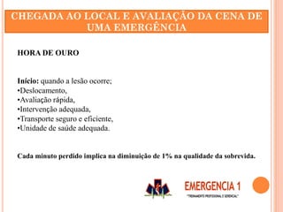 HORA DE OURO
Início: quando a lesão ocorre;
•Deslocamento,
•Avaliação rápida,
•Intervenção adequada,
•Transporte seguro e eficiente,
•Unidade de saúde adequada.
Cada minuto perdido implica na diminuição de 1% na qualidade da sobrevida.
CHEGADA AO LOCAL E AVALIAÇÃO DA CENA DE
UMA EMERGÊNCIA
 