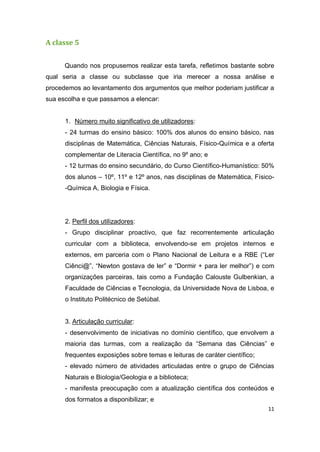 11
A classe 5
Quando nos propusemos realizar esta tarefa, refletimos bastante sobre
qual seria a classe ou subclasse que iria merecer a nossa análise e
procedemos ao levantamento dos argumentos que melhor poderiam justificar a
sua escolha e que passamos a elencar:
1. Número muito significativo de utilizadores:
- 24 turmas do ensino básico: 100% dos alunos do ensino básico, nas
disciplinas de Matemática, Ciências Naturais, Físico-Química e a oferta
complementar de Literacia Científica, no 9º ano; e
- 12 turmas do ensino secundário, do Curso Científico-Humanístico: 50%
dos alunos – 10º, 11º e 12º anos, nas disciplinas de Matemática, Físico-
-Química A, Biologia e Física.
2. Perfil dos utilizadores:
- Grupo disciplinar proactivo, que faz recorrentemente articulação
curricular com a biblioteca, envolvendo-se em projetos internos e
externos, em parceria com o Plano Nacional de Leitura e a RBE (“Ler
Ciênci@”, “Newton gostava de ler” e “Dormir + para ler melhor”) e com
organizações parceiras, tais como a Fundação Calouste Gulbenkian, a
Faculdade de Ciências e Tecnologia, da Universidade Nova de Lisboa, e
o Instituto Politécnico de Setúbal.
3. Articulação curricular:
- desenvolvimento de iniciativas no domínio científico, que envolvem a
maioria das turmas, com a realização da “Semana das Ciências” e
frequentes exposições sobre temas e leituras de caráter científico;
- elevado número de atividades articuladas entre o grupo de Ciências
Naturais e Biologia/Geologia e a biblioteca;
- manifesta preocupação com a atualização científica dos conteúdos e
dos formatos a disponibilizar; e
 