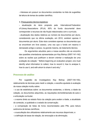 12
- interesse em possuir os documentos constantes na lista de sugestões
de leitura de temas de caráter científico.
4. Pressupostos técnico-logísticos:
- atualização do rácio proposto pela International Federation
of Library Associations (IFLA): 60% do fundo documental deve
corresponder a recursos de não ficção relacionados com o currículo;
- atualização dos dados relativos ao número de documentos por aluno,
considerando que na última avaliação, em 2012, existiam apenas 4
documentos por aluno. Este rácio considera apenas os documentos que
se encontram em livre acesso, uma vez que o fundo em reserva é
demasiado antigo e carece, na grande maioria, de tratamento técnico.
Os argumentos aduzidos para a nossa escolha vão ao encontro
das questões orientadoras apresentadas por Kay Bishop (2007:141-142)
sobre as razões que justificam e devem orientar a realização de uma
avaliação da coleção: “ Before beginning an evaluation project, one must
identify what information to collect, how to record it, how to analyse it,
how to use it, and with whom to share it and why.”
Processos de análise
Por sugestão da investigadora Kay Bishop (2007:144-155),
relativamente às técnicas para medir a coleção, a escolha ajustada à avaliação
da nossa coleção incidiu sobre:
- o uso de estatísticas sobre: os documentos existentes, o idioma, a idade da
coleção, os documentos adquiridos, as requisições domiciliárias/sala de aula e
a articulação curricular;
- o exame direto ao estado físico da coleção para avaliar a idade, a atualidade
do conteúdo, a qualidade e o estado de conservação;
- a comparação de listas de livros recomendados pelo PNL para leitura
autónoma de temas científicos;
- a auscultação dos utilizadores relativamente aos recursos disponíveis; e
- a definição de taxas de rotação, de renovação e de eliminação.
 