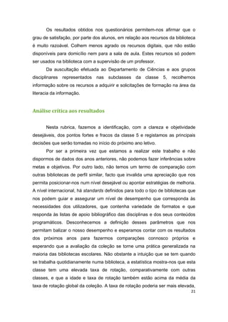 21
Os resultados obtidos nos questionários permitem-nos afirmar que o
grau de satisfação, por parte dos alunos, em relação aos recursos da biblioteca
é muito razoável. Colhem menos agrado os recursos digitais, que não estão
disponíveis para domicílio nem para a sala de aula. Estes recursos só podem
ser usados na biblioteca com a supervisão de um professor.
Da auscultação efetuada ao Departamento de Ciências e aos grupos
disciplinares representados nas subclasses da classe 5, recolhemos
informação sobre os recursos a adquirir e solicitações de formação na área da
literacia da informação.
Análise crítica aos resultados
Nesta rubrica, fazemos a identificação, com a clareza e objetividade
desejáveis, dos pontos fortes e fracos da classe 5 e registamos as principais
decisões que serão tomadas no início do próximo ano letivo.
Por ser a primeira vez que estamos a realizar este trabalho e não
dispormos de dados dos anos anteriores, não podemos fazer inferências sobre
metas e objetivos. Por outro lado, não temos um termo de comparação com
outras bibliotecas de perfil similar, facto que invalida uma apreciação que nos
permita posicionar-nos num nível desejável ou apontar estratégias de melhoria.
A nível internacional, há standards definidos para todo o tipo de bibliotecas que
nos podem guiar e assegurar um nível de desempenho que corresponda às
necessidades dos utilizadores, que contenha variedade de formatos e que
responda às listas de apoio bibliográfico das disciplinas e dos seus conteúdos
programáticos. Desconhecemos a definição desses parâmetros que nos
permitam balizar o nosso desempenho e esperamos contar com os resultados
dos próximos anos para fazermos comparações connosco próprios e
esperando que a avaliação da coleção se torne uma prática generalizada na
maioria das bibliotecas escolares. Não obstante a intuição que se tem quando
se trabalha quotidianamente numa biblioteca, a estatística mostra-nos que esta
classe tem uma elevada taxa de rotação, comparativamente com outras
classes, e que a idade e taxa de rotação também estão acima da média da
taxa de rotação global da coleção. A taxa de rotação poderia ser mais elevada,
 