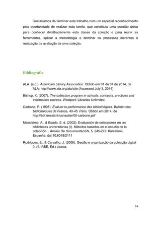 24
Gostaríamos de terminar este trabalho com um especial reconhecimento
pela oportunidade de realizar esta tarefa, que constituiu uma ocasião única
para conhecer detalhadamente esta classe da coleção e para reunir as
ferramentas, aplicar a metodologia e dominar os processos inerentes à
realização da avaliação de uma coleção.
Bibliografia
ALA. (s.d.). Americam Library Association. Obtido em 01 de 07 de 2014, de
ALA: http://www.ala.org/ala/cite (Accessed July 3, 2014)
Bishop, K. (2007). The collection program in schools: concepts, practices and
information sources. Westport: Libraries Unlimited.
Carbone, P. (1998). Évaluer la performance des bibliothèques. Bulletin des
bibliothèques de France, 40-45. Paris. Obtido em 2014, de
http://bbf.enssib.fr/consulter/05-carbone.pdf
Massísimo, A., & Boado, S. d. (2002). Evaluación de colecciones en las
bibliotecas universitarias (I). Métodos basados en el estudio de la
colección. . Anales De DocumentacióN, 5, 245-272. Barcelona,
Espanha. doi:10.6018/2111
Rodrigues, E., & Carvalho, J. (2008). Gestão e organização da colecção digital
3. (B. RBE, Ed.) Lisboa.
 