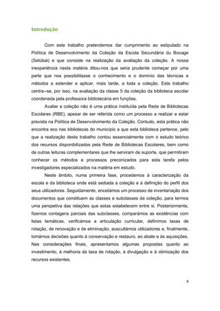 4
Introdução
Com este trabalho pretendemos dar cumprimento ao estipulado na
Política de Desenvolvimento da Coleção da Escola Secundária du Bocage
(Setúbal) e que consiste na realização da avaliação da coleção. A nossa
inexperiência nesta matéria ditou-nos que seria prudente começar por uma
parte que nos possibilitasse o conhecimento e o domínio das técnicas e
métodos a estender e aplicar, mais tarde, a toda a coleção. Este trabalho
centra--se, por isso, na avaliação da classe 5 da coleção da biblioteca escolar
coordenada pela professora bibliotecária em funções.
Avaliar a coleção não é uma prática instituída pela Rede de Bibliotecas
Escolares (RBE), apesar de ser referida como um processo a realizar e estar
prevista na Política de Desenvolvimento da Coleção. Contudo, esta prática não
encontra eco nas bibliotecas do município a que esta biblioteca pertence, pelo
que a realização deste trabalho contou essencialmente com o estudo teórico
dos recursos disponibilizados pela Rede de Bibliotecas Escolares, bem como
de outras leituras complementares que lhe serviram de suporte, que permitiram
conhecer os métodos e processos preconizados para esta tarefa pelos
investigadores especializados na matéria em estudo.
Neste âmbito, numa primeira fase, procedemos à caracterização da
escola e da biblioteca onde está sediada a coleção e à definição do perfil dos
seus utilizadores. Seguidamente, encetámos um processo de inventariação dos
documentos que constituem as classes e subclasses da coleção, para termos
uma perspetiva das relações que estas estabelecem entre si. Posteriormente,
fizemos contagens parciais das subclasses, comparámos as existências com
listas temáticas, verificámos a articulação curricular, definimos taxas de
rotação, de renovação e de eliminação, auscultámos utilizadores e, finalmente,
tomámos decisões quanto à conservação e restauro, ao abate e às aquisições.
Nas considerações finais, apresentamos algumas propostas quanto ao
investimento, à melhoria da taxa de rotação, à divulgação e à otimização dos
recursos existentes.
 