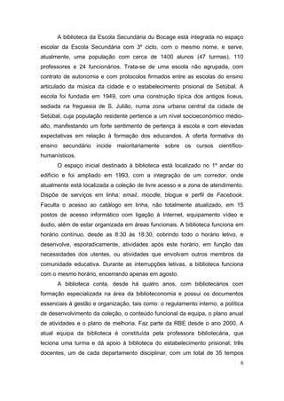 6
A biblioteca da Escola Secundária du Bocage está integrada no espaço
escolar da Escola Secundária com 3º ciclo, com o mesmo nome, e serve,
atualmente, uma população com cerca de 1400 alunos (47 turmas), 110
professores e 24 funcionários. Trata-se de uma escola não agrupada, com
contrato de autonomia e com protocolos firmados entre as escolas do ensino
articulado da música da cidade e o estabelecimento prisional de Setúbal. A
escola foi fundada em 1949, com uma construção típica dos antigos liceus,
sediada na freguesia de S. Julião, numa zona urbana central da cidade de
Setúbal, cuja população residente pertence a um nível socioeconómico médio-
alto, manifestando um forte sentimento de pertença à escola e com elevadas
expectativas em relação à formação dos educandos. A oferta formativa do
ensino secundário incide maioritariamente sobre os cursos científico-
humanísticos.
O espaço inicial destinado à biblioteca está localizado no 1º andar do
edifício e foi ampliado em 1993, com a integração de um corredor, onde
atualmente está localizada a coleção de livre acesso e a zona de atendimento.
Dispõe de serviços em linha: email, moodle, blogue e perfil de Facebook.
Faculta o acesso ao catálogo em linha, não totalmente atualizado, em 15
postos de acesso informático com ligação à Internet, equipamento vídeo e
áudio, além de estar organizada em áreas funcionais. A biblioteca funciona em
horário contínuo, desde as 8:30 às 18:30, cobrindo todo o horário letivo, e
desenvolve, esporadicamente, atividades após este horário, em função das
necessidades dos utentes, ou atividades que envolvam outros membros da
comunidade educativa. Durante as interrupções letivas, a biblioteca funciona
com o mesmo horário, encerrando apenas em agosto.
A biblioteca conta, desde há quatro anos, com bibliotecários com
formação especializada na área da biblioteconomia e possui os documentos
essenciais à gestão e organização, tais como: o regulamento interno, a política
de desenvolvimento da coleção, o conteúdo funcional da equipa, o plano anual
de atividades e o plano de melhoria. Faz parte da RBE desde o ano 2000. A
atual equipa da biblioteca é constituída pela professora bibliotecária, que
leciona uma turma e dá apoio à biblioteca do estabelecimento prisional; três
docentes, um de cada departamento disciplinar, com um total de 35 tempos
 