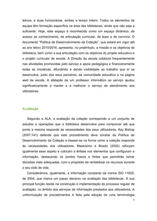 7
letivos; e duas funcionárias, ambas a tempo inteiro. Todos os elementos da
equipa têm formação específica na área das bibliotecas, ainda que não seja a
suficiente. Hoje, este espaço é reconhecido como um espaço dinâmico, de
acesso ao conhecimento, de articulação curricular, de lazer e de convívio. O
documento “Política de Desenvolvimento da Coleção”, que estará em vigor até
ao ano letivo 2015/2016, apresenta, no preâmbulo, a missão e os objetivos da
biblioteca, bem como a sua articulação com os objetivos do projeto educativo e
o projeto curricular de escola. A Direção da escola colabora frequentemente
nas atividades promovidas pelo serviço e apoia pedagógica e financeiramente
todas as iniciativas, difundindo e dando visibilidade ao trabalho que aí se
desenvolve, junto dos seus parceiros, da comunidade educativa e na página
web da escola. A afetação de um professor informático ao serviço ajudou
significativamente a manter e a melhorar o serviço de atendimento aos
utilizadores.
A coleção
Segundo a ALA, a avaliação da coleção corresponde a um conjunto de
estudos e operações que a biblioteca desenvolve para comprovar até que
ponto a mesma responde às necessidades dos seus utilizadores. Kay Bishop
(2007:141) defende que este procedimento deve constar da Política de
Desenvolvimento da Coleção e basear-se na forma como a coleção responde
às necessidades dos utilizadores. Massísimo e Boado (2002) reforçam
igualmente esse aspeto e colocam a ênfase nos elementos que configuram a
informação, destacando os pontos fracos e fortes que permitirão tomar
decisões mais adequadas, com o propósito de rentabilizar os recursos durante
o seu ciclo de vida.
Considerámos, igualmente, a informação constante da norma ISO 11620,
de 2004, que marca um passo decisivo na avaliação das bibliotecas. A sua
principal função reside na construção e implementação do processo regular de
avaliação, no âmbito dos serviços de informação prestados aos utilizadores. A
uniformização de procedimentos é feita pela adoção de uma terminologia
 