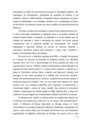 8
normalizada, no plano da descrição dos serviços ou atividades medidas, e de
indicadores de desempenho, enfatizando as questões da eficácia e da
eficiência. Carbone (1998) defende a integração desses indicadores na prática
regular da planificação e da avaliação, contando com a participação de todos
os envolvidos no processo e tendo por base a política de desenvolvimento da
biblioteca.
Conhecer e avaliar uma subclasse de determinada coleção permitir-nos-
-á obter informação quantitativa e qualitativa para a consciente tomada de
decisões relativamente à aquisição, ao desbaste e a outros aspetos que se
revistam de interesse e visem a otimização da mesma. Em suma, porque
consideramos que é essencial atender às necessidades dos nossos
utilizadores e queremos otimizar ao máximo os recursos materiais e
financeiros, decidimos encetar este processo e, deste modo, aprender a
realizar uma avaliação parcial da coleção.
De acordo com a definição proposta pela RBE, a coleção corresponde
ao “conjunto de recursos documentais da biblioteca escolar, em diferentes
suportes (livro, não livro e documentação em linha), geridos por esta e de
acesso local ou remoto.” (2008:2). Cientes da abrangência desta definição e da
sugerida por Kay Bishop (2007:1) “a media center collection is defined as a
group of information sources (print, nonprint, and electronic) selected and
managed by the media specialist for a defined user community (students,
faculty, and sometimes parents in a school).”, propusemo-nos estudar apenas a
dimensão tangível da coleção, uma vez que ainda não dispomos de meios
técnicos nem de formação específica para organizar e disponibilizar a
componente digital e online da nossa coleção. Nos termos do documento
“Gestão e organização da coleção digital” da RBE, listámos para a classe em
análise os recursos digitais que compreendem software para Ipad e os ebooks.
Começámos por recolher os dados gerais da coleção para depois nos
centrarmos nos aspetos que serão alvo de um estudo mais particularizado e
atento. A biblioteca da Escola Secundária du Bocage possui um fundo
documental em livre acesso totalmente registado, classificado e etiquetado. Em
reserva, está o fundo antigo que foi tratado tecnicamente por uma funcionária
especializada da Biblioteca Municipal de Setúbal. De acordo com o mais
 