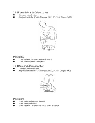 7.2.3 Flexão Lateral da Coluna Lombar:
     Ocorre no plano frontal.
     Amplitude articular: 0°-40° (Marques, 2003), 0°-15/20° (Magee, 2002).




Precauções
     Evitar a flexão, extensão e rotação de tronco;
     Evitar a inclinação lateral da pelve.

7.2.4 Rotação da Coluna Lombar:
     Ocorre no plano transversal.
     Amplitude articular: 0°-35° (Marques, 2003), 0°-3/18° (Magee, 2002).




Precauções
     Evitar a rotação da coluna cervical;
     Evitar a rotação pélvica;
     Evitar a flexão, a extensão e a flexão lateral do tronco.
 