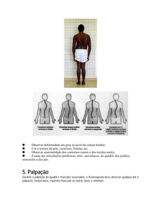 Observar deformidade em grau ao nível da coluna lombar;
       Cor e textura da pele, cicatrizes, fístulas, etc.
       Observar anormalidade dos contornos ósseos e dos tecidos moles;
       Exame das articulações periféricas: artic. sacroilíacas, do quadril, dos joelhos;
tornozelos e dos pés.



5. Palpação
Durante a palpação do quadril e músculos associados, o fisioterapeuta deve observar qualquer dor à
palpação, temperatura, espasmo muscular ou outros sinais e sintomas.
 