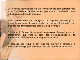 • Os recursos tecnológicos de alta complexidade tem característica
impar na assistência dos bebês prematuros contribuindo para
redução da mortalidade neonatal.
• A dor intensa deve ser manejada com agentes farmacológicos,
enquanto os desconfortos e a dor de menor intensidade, com
medidas não-farmacológicas para alivio e prevenção.
• O tratamento farmacológico inclui analgésicos não-opioídes como
paracetamol, que inibe a ação das prostaglandinas e da
tromboxane, liberados durante a agressão tecidual.
• A sedação não reduz a dor, mas faz diminuir a atividade, a
ansiedade e a agitação, indicados para acalmar e induzir ao sono.
 