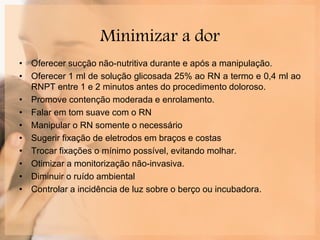 Minimizar a dor
• Oferecer sucção não-nutritiva durante e após a manipulação.
• Oferecer 1 ml de solução glicosada 25% ao RN a termo e 0,4 ml ao
RNPT entre 1 e 2 minutos antes do procedimento doloroso.
• Promove contenção moderada e enrolamento.
• Falar em tom suave com o RN
• Manipular o RN somente o necessário
• Sugerir fixação de eletrodos em braços e costas
• Trocar fixações o mínimo possível, evitando molhar.
• Otimizar a monitorização não-invasiva.
• Diminuir o ruído ambiental
• Controlar a incidência de luz sobre o berço ou incubadora.
 