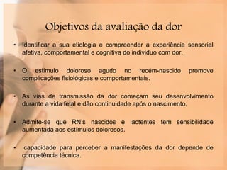 Objetivos da avaliação da dor
• Identificar a sua etiologia e compreender a experiência sensorial
afetiva, comportamental e cognitiva do individuo com dor.
• O estimulo doloroso agudo no recém-nascido promove
complicações fisiológicas e comportamentais.
• As vias de transmissão da dor começam seu desenvolvimento
durante a vida fetal e dão continuidade após o nascimento.
• Admite-se que RN’s nascidos e lactentes tem sensibilidade
aumentada aos estímulos dolorosos.
• capacidade para perceber a manifestações da dor depende de
competência técnica.
 