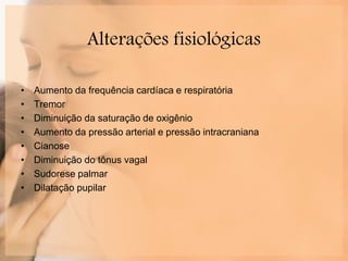 Alterações fisiológicas
• Aumento da frequência cardíaca e respiratória
• Tremor
• Diminuição da saturação de oxigênio
• Aumento da pressão arterial e pressão intracraniana
• Cianose
• Diminuição do tônus vagal
• Sudorese palmar
• Dilatação pupilar
 