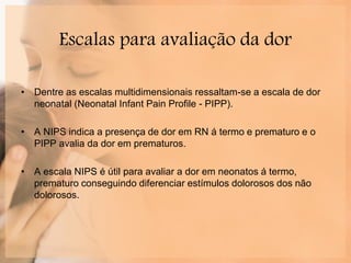 Escalas para avaliação da dor
• Dentre as escalas multidimensionais ressaltam-se a escala de dor
neonatal (Neonatal Infant Pain Profile - PIPP).
• A NIPS indica a presença de dor em RN á termo e prematuro e o
PIPP avalia da dor em prematuros.
• A escala NIPS é útil para avaliar a dor em neonatos á termo,
prematuro conseguindo diferenciar estímulos dolorosos dos não
dolorosos.
 