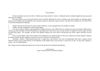 Caro professor,

       Estamos iniciando mais um ano letivo. Sabemos que neste período é comum a realização deuma avaliação diagnóstica para que possa
direcionar seu trabalho.
       Para que tenhamos uma visão geral dosanos iniciais da Rede Municipal de Ensino solicitamos que sejam seguidas as instruções abaixo
para que esta avaliação seja realizada,bem como posterior registro na tabela que segue em anexo e que deverá ser entregue até o dia 20/03/2012,
na Secretaria Municipal de Educação.

•       prepare uma lista de termos de um mesmo campo semântico, ou seja, agregados por uma unidade de sentido;
•       escolha uma frase adequada ao contexto desse grupo;
•       evite que as palavras tenham vogais repetidas em sílabas próximas, como ABACAXI, por exemplo, por causar um grande conflito para as
crianças que estão entrando no Ensino Fundamental, cuja hipótese de escrita talvez faça com que creiam ser impossível escrever algo com duas
ou mais letras iguais. Por exemplo: um aluno com hipótese silábica com valor sonoro convencional, que utiliza vogais, precisaria escrever
AAAI. ;
•       deixe os monossílabos para o fim do ditado. Esse cuidado deve ser tomado porque, no caso de as crianças escreverem segundo a hipótese
do número mínimo de letras, poderão se recusar a escrever se tiverem de começar por ele.
•       terminado o ditado, é imprescindível pedir que a criança leia o que escreveu. Por meio da interpretação dela sobre a própria escrita,
durante a leitura, é que se pode observar se ela estabelece ou não relações entre o que escreveu e o que lê em voz alta - ou seja, entre o falado e o
escrito - ou se lê aleatoriamente;

Obs.: Segue em anexo tabela para registro do nível da escrita que deverá ser utilizada mensalmente.

                                                                   Atenciosamente,
                                                   Equipe do Departamento de Assistência Pedagógica
 