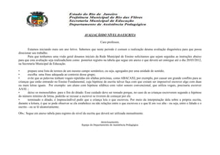 AVALIAÇÃODO NÍVEL DA ESCRITA

                                                                  Caro professor,

       Estamos iniciando mais um ano letivo. Sabemos que neste período é comum a realização deuma avaliação diagnóstica para que possa
direcionar seu trabalho.
       Para que tenhamos uma visão geral dosanos iniciais da Rede Municipal de Ensino solicitamos que sejam seguidas as instruções abaixo
para que esta avaliação seja realizada,bem como posterior registro na tabela que segue em anexo e que deverá ser entregue até o dia 20/03/2012,
na Secretaria Municipal de Educação.

•       prepare uma lista de termos de um mesmo campo semântico, ou seja, agregados por uma unidade de sentido;
•       escolha uma frase adequada ao contexto desse grupo;
•       evite que as palavras tenham vogais repetidas em sílabas próximas, como ABACAXI, por exemplo, por causar um grande conflito para as
crianças que estão entrando no Ensino Fundamental, cuja hipótese de escrita talvez faça com que creiam ser impossível escrever algo com duas
ou mais letras iguais. Por exemplo: um aluno com hipótese silábica com valor sonoro convencional, que utiliza vogais, precisaria escrever
AAAI. ;
•       deixe os monossílabos para o fim do ditado. Esse cuidado deve ser tomado porque, no caso de as crianças escreverem segundo a hipótese
do número mínimo de letras, poderão se recusar a escrever se tiverem de começar por ele.
•       terminado o ditado, é imprescindível pedir que a criança leia o que escreveu. Por meio da interpretação dela sobre a própria escrita,
durante a leitura, é que se pode observar se ela estabelece ou não relações entre o que escreveu e o que lê em voz alta - ou seja, entre o falado e o
escrito - ou se lê aleatoriamente;

Obs.: Segue em anexo tabela para registro do nível da escrita que deverá ser utilizada mensalmente.

                                                                   Atenciosamente,
                                                   Equipe do Departamento de Assistência Pedagógica
 