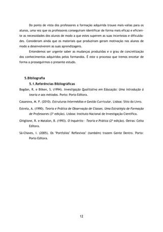 12
Do ponto de vista dos professores a formação adquirida trouxe mais-valias para os
alunos, uma vez que os professores conseguiram identificar de forma mais eficaz e eficien-
te as necessidades dos alunos de modo a que estes superem as suas incertezas e dificulda-
des. Consideram ainda que os materiais que produziram geram motivação nos alunos de
modo a desenvolverem as suas aprendizagens.
Entendemos ser urgente saber as mudanças produzidas e o grau de concretização
dos conhecimentos adquiridos pelos formandos. É este o processo que iremos encetar de
forma a prosseguirmos o presente estudo.
5.Bibliografia
5.1.Referências Bibliográficas
Bogdan, R. e Bilken, S. (1994). Investigação Qualitativa em Educação: Uma introdução à
teoria e aos métodos. Porto: Porto Editora.
Casanova, M. P. (2010). Estruturas Intermédias e Gestão Curricular. Lisboa: Sítio do Livro.
Estrela, A. (1990). Teoria e Prática de Observação de Classes. Uma Estratégia de Formação
de Professores (3ª edição). Lisboa: Instituto Nacional de Investigação Científica.
Ghiglione, R. e Matalon, B. (1993). O Inquérito – Teoria e Prática (2ª edição). Oeiras: Celta
Editora.
Sá-Chaves, I. (2005). Os "Portfolios" Reflexivos" (também) trazem Gente Dentro. Porto:
Porto Editora.
 