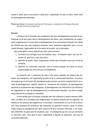 2
mação e, quiçá, para os seus pares e ainda para a organização em que se insere, assim como
os constrangimentos detetados.
Palavras-chave: Formação Contínua de Professores, Avaliação da Formação Docente,
Desenvolvimento profissional
Resumé
L'influence de la formation des enseignants dans leur développement personnel et pro-
fessionnel et de leurs pairs dans le développement des élèves, dans l'amélioration de l'organi-
sation d'appartenance et aussi dans le développement de la communauté éducative est l'objet
de réflexion que nous nous proposons présenter. Nous comprenons également qu'il y a la né-
cessité d'évaluer l'applicabilité de la formation et les gains qui en découlent.
Nous avons défini comme objectifs de cette communication:
1. Connaître les avantages pour les étudiants, pour l'enseignant ayant reçu une for-
mation et, peut-être, pour leurs pairs.
2. Identifier de quelle façon l'organisation profite de la formation reçue par l'un de ses
membres.
3. Identifier les contraintes ressenties, tant en termes d'essayer de mettre en œuvre
l'apprentissage qui a lieu soit par les changements.
La formation des a seulement du sens si elle puisse répondre aux besoins des étu-
diants, des enseignants, de l'organisation scolaire et de la communauté éducative. Ce proces-
sus suppose que la formation des enseignants puisse exercer une action transformatrice au ni-
veau du développement: cognitif, affectif et émotionnel des étudiants, du développement
personnel et professionnel des enseignants, du développement de l'efficacité et de l'efficience
de l'organisation et aussi du développement de la communauté éducative. Les divers change-
ments devront être analysés et interprétés.
Il nous semble que le processus d'enquête doit être ultérieure à quatre moments diffé-
rents: au début de la formation pour diagnostiquer les besoins ressentis par les stagiaires, les
intérêts et les attentes des stagiaires sur la formation, l'entraînement et à la fin de la forma-
tion. Nous proposons de commencer dès maintenant le quatrième moment: après un certain
temps lorsque les enseignants sont dans l'exercice de leurs fonctions officielles. Il est impor-
tant d'identifier les gains pour les étudiants, pour les enseignants qui ont reçu une formation
et, peut-être, pour leurs pairs et pour l'organisation à laquelle on appartient, ainsi que les
contraintes détectées.
 