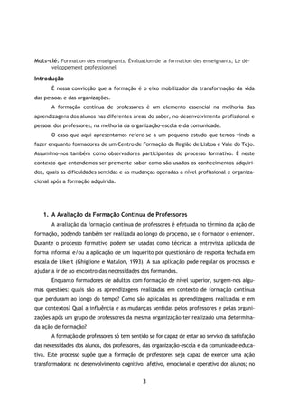 3
Mots-clé: Formation des enseignants, Évaluation de la formation des enseignants, Le dé-
veloppement professionnel
Introdução
É nossa convicção que a formação é o eixo mobilizador da transformação da vida
das pessoas e das organizações.
A formação contínua de professores é um elemento essencial na melhoria das
aprendizagens dos alunos nas diferentes áreas do saber, no desenvolvimento profissional e
pessoal dos professores, na melhoria da organização-escola e da comunidade.
O caso que aqui apresentamos refere-se a um pequeno estudo que temos vindo a
fazer enquanto formadores de um Centro de Formação da Região de Lisboa e Vale do Tejo.
Assumimo-nos também como observadores participantes do processo formativo. É neste
contexto que entendemos ser premente saber como são usados os conhecimentos adquiri-
dos, quais as dificuldades sentidas e as mudanças operadas a nível profissional e organiza-
cional após a formação adquirida.
1. A Avaliação da Formação Contínua de Professores
A avaliação da formação contínua de professores é efetuada no término da ação de
formação, podendo também ser realizada ao longo do processo, se o formador o entender.
Durante o processo formativo podem ser usadas como técnicas a entrevista aplicada de
forma informal e/ou a aplicação de um inquérito por questionário de resposta fechada em
escala de Likert (Ghiglione e Matalon, 1993). A sua aplicação pode regular os processos e
ajudar a ir de ao encontro das necessidades dos formandos.
Enquanto formadores de adultos com formação de nível superior, surgem-nos algu-
mas questões: quais são as aprendizagens realizadas em contexto de formação contínua
que perduram ao longo do tempo? Como são aplicadas as aprendizagens realizadas e em
que contextos? Qual a influência e as mudanças sentidas pelos professores e pelas organi-
zações após um grupo de professores da mesma organização ter realizado uma determina-
da ação de formação?
A formação de professores só tem sentido se for capaz de estar ao serviço da satisfação
das necessidades dos alunos, dos professores, das organização-escola e da comunidade educa-
tiva. Este processo supõe que a formação de professores seja capaz de exercer uma ação
transformadora: no desenvolvimento cognitivo, afetivo, emocional e operativo dos alunos; no
 
