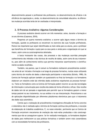 4
desenvolvimento pessoal e profissional dos professores; no desenvolvimento da eficácia e da
eficiência da organização e, ainda, no desenvolvimento da comunidade educativa. As diferen-
tes mudanças ocorridas terão de ter analisadas e interpretadas.
2. O Processo Avaliativo: Algumas Considerações
O processo avaliativo deverá ocorrer em três momentos: antes, durante a formação e
no seu término (Casanova, 2010).
Propomos um quarto momento avaliativo: a ocorrer após alguns meses o término da
formação, quando os professores se encontram no exercício das suas funções profissionais.
Parece-nos importante que sejam identificadas as mais-valias para os alunos, para o professor
que beneficiou de formação e quiçá para os seus pares e ainda para a organização em que se
insere, assim como os constrangimentos detetados.
A busca incessante das causas, dos processos e das mudanças ocorridas pressupõe
conhecimento dos métodos e das técnicas de recolha de dados, assim como do seu tratamen-
to, para além de conhecimento teórico que permita interpretar assertivamente e cientifica-
mente os dados recolhidos.
Também, nos parece, que é comum os formadores realizarem procedimentos avaliati-
vos antes de ser iniciada a formação e ao longo do processo formativo, muitas vezes utilizando
como técnica de recolha de dados a observação participante e naturalista (Estrela, 1990). Os
Centros de Formação aplicam também um questionário no final da formação e os formadores
elaboram um relatório onde são referidos dados avaliativos respeitantes ao processo formati-
vo. Tanto os formadores como os Centros de Formação podem recorrer ao uso das tecnologias
de informação e comunicação para recolha dos dados de forma eficiente e eficaz. Esta recolha
de dados tem de ser pensada e organizada para permitir que os formadores gastem o menor
tempo possível no seu tratamento, na sua análise e na sua interpretação. Preconizamos o uso
de aplicações disponibilizadas por diferentes plataformas eletrónicas para que o tratamento
dos dados seja automático.
Cremos que a realização de procedimentos investigativos efetuados de forma concreta
e sistemática não é realizada após o término da formação contínua dos professores, à exceção
da elaboração de trabalhos académicos. É, no nosso entender, pertinente que os Centros de
Formação encontrem mecanismos de avaliação das mais-valias produzidas e dos constrangi-
mentos que não se conseguiram superar. Se for realizada investigação, os formadores dispõem
de dados para melhorarem as suas práticas formativas e também serem mais consentâneos
com as necessidades formativas dos professores.
 