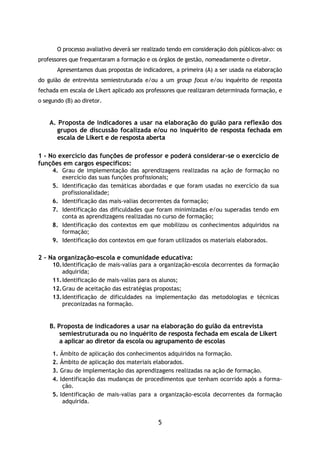 5
O processo avaliativo deverá ser realizado tendo em consideração dois públicos-alvo: os
professores que frequentaram a formação e os órgãos de gestão, nomeadamente o diretor.
Apresentamos duas propostas de indicadores, a primeira (A) a ser usada na elaboração
do guião de entrevista semiestruturada e/ou a um group focus e/ou inquérito de resposta
fechada em escala de Likert aplicado aos professores que realizaram determinada formação, e
o segundo (B) ao diretor.
A. Proposta de indicadores a usar na elaboração do guião para reflexão dos
grupos de discussão focalizada e/ou no inquérito de resposta fechada em
escala de Likert e de resposta aberta
1 - No exercício das funções de professor e poderá considerar-se o exercício de
funções em cargos específicos:
4. Grau de implementação das aprendizagens realizadas na ação de formação no
exercício das suas funções profissionais;
5. Identificação das temáticas abordadas e que foram usadas no exercício da sua
profissionalidade;
6. Identificação das mais-valias decorrentes da formação;
7. Identificação das dificuldades que foram minimizadas e/ou superadas tendo em
conta as aprendizagens realizadas no curso de formação;
8. Identificação dos contextos em que mobilizou os conhecimentos adquiridos na
formação;
9. Identificação dos contextos em que foram utilizados os materiais elaborados.
2 – Na organização-escola e comunidade educativa:
10.Identificação de mais-valias para a organização-escola decorrentes da formação
adquirida;
11.Identificação de mais-valias para os alunos;
12.Grau de aceitação das estratégias propostas;
13.Identificação de dificuldades na implementação das metodologias e técnicas
preconizadas na formação.
B. Proposta de indicadores a usar na elaboração do guião da entrevista
semiestruturada ou no inquérito de resposta fechada em escala de Likert
a aplicar ao diretor da escola ou agrupamento de escolas
1. Âmbito de aplicação dos conhecimentos adquiridos na formação.
2. Âmbito de aplicação dos materiais elaborados.
3. Grau de implementação das aprendizagens realizadas na ação de formação.
4. Identificação das mudanças de procedimentos que tenham ocorrido após a forma-
ção.
5. Identificação de mais-valias para a organização-escola decorrentes da formação
adquirida.
 