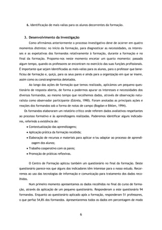 6
6. Identificação de mais-valias para os alunos decorrentes da formação.
3. Desenvolvimento da Investigação
Como afirmámos anteriormente o processo investigativo deve de ocorrer em quatro
momentos distintos: no início da formação, para diagnosticar as necessidades, os interes-
ses e as expetativas dos formandos relativamente à formação, durante a formação e no
final da formação. Propomo-nos neste momento encetar um quarto momento: passado
algum tempo, quando os professores se encontram no exercício das suas funções profissionais.
É importante que sejam identificadas as mais-valias para os alunos, para o professor que bene-
ficiou de formação e, quiçá, para os seus pares e ainda para a organização em que se insere,
assim como os constrangimentos detetados.
Ao longo das ações de formação que temos realizado, aplicámos um pequeno ques-
tionário de resposta aberta, de forma a podermos apurar os interesses e necessidades dos
diversos formandos, ao mesmo tempo que recolhemos dados, através de observação natu-
ralista como observador participante (Estrela, 1990). Foram anotadas as principais ações e
reações dos formandos sob a forma de notas de campo (Bogdan e Biklen, 1994).
Os formandos elaboraram um relatório crítico onde referem dados avaliativos respeitantes
ao processo formativo e às aprendizagens realizadas. Poderemos identificar alguns indicado-
res, referindo a existência de:
 Contextualização das aprendizagens;
 Aplicação prática da formação recebida;
 Elaboração de recursos e materiais para aplicar e/ou adaptar ao processo de aprendi-
zagem dos alunos;
 Trabalho cooperativo com os pares;
 Promoção de práticas reflexivas.
O Centro de Formação aplicou também um questionário no final da formação. Deste
questionário parece-nos que alguns dos indicadores têm interesse para o nosso estudo. Recor-
remos ao uso das tecnologias de informação e comunicação para tratamento dos dados reco-
lhidos.
Num primeiro momento apresentamos os dados recolhidos no final do curso de forma-
ção, através da aplicação de um pequeno questionário. Responderam a este questionário 94
formandos. Enquanto ao questionário aplicado após a formação, responderam 51 professores,
o que perfaz 54,8% dos formandos. Apresentaremos todos os dados em percentagem de modo
 