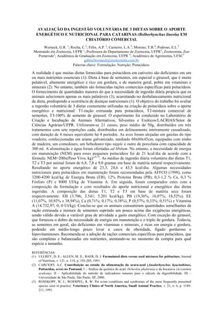 AVALIAÇÃO DA INGESTÃO VOLUNTÁRIA DE 3 DIETAS SOBRE O APORTE
ENERGÉTICO E NUTRICIONAL PARA CATARINAS (Bolborhynchus lineola) EM
CRIATÓRIO COMERCIAL
Werneck, G.R. 1
; Rocha, C.2
; Félix, A.P. 2
; Carneiro, L.A.3
; Moreno, T.B.4
; Pedroso, E.L.5
Mestrando em Zootecnia, UFPR 1
; Professora do Departamento de Zootecnia, UFPR2
; Zootecnista, Zoo
Pomerode3
; Acadêmica de Graduação em Zootecnia, UFPR 4
; Acadêmico de Agronomia, UFSC5
gabrielwerneck@zootecnista.com.br
Palavras chave: Formulação; Nutrição; Psitacídeos.
A realidade é que muitas dietas fornecidas para psitacídeos em cativeiro são deficientes em um
ou mais nutrientes essenciais (1). Dieta à base de sementes, em especial o girassol, que é muito
palatável, altamente energético e rico em gordura, e de maneira geral, pobre em vitaminas e
minerais (2). No entanto, também são fornecidas rações comerciais específicas para psitacídeos.
O fornecimento de quantidades maiores do que a necessidade de ingestão diária propicia que os
animais selecionem apenas os mais palatáveis (3), acarretando no desbalanceamento nutricional
da dieta, predispondo a ocorrência de doenças nutricionais (1). O objetivo do trabalho foi avaliar
a ingestão voluntária de 3 dietas comumente utilizadas na criação de psitacídeos sobre o aporte
energético e nutricional: T1-ração extrusada para psitacídeos, T2-mistura comercial de
sementes, T3-100% de semente de girassol. O experimento foi conduzido no Laboratório de
Criação e Incubação de Animais Alternativos, Silvestres e Exóticos/LACRIAS/Setor de
Ciências Agrárias/UFPR. Utilizaram-se 21 casais, peso médio de 50g, distribuídos em três
tratamentos com sete repetições cada, distribuídos em delineamento inteiramente casualizado,
com duração de 4 meses equivalente há 4 períodos. As aves foram alojadas em gaiolas do tipo
voadeira, confeccionadas em arame galvanizado, medindo 60x60x45cm, equipadas com ninho
de madeira, um comedouro, um bebedouro tipo nipple e outro de porcelana com capacidade de
300 ml. A alimentação e água foram ofertadas ad libitum. No entanto, a necessidade de energia
em manutenção (NEM) para esses pequenos psitacídeos foi de 21 kcal/dia de acordo com a
fórmula: NEM=200x(Peso Vivo, kg)^0,75
. As médias de ingestão diária voluntária das dietas T1,
T2 e T3 por animal foram de 6,8, 7,8 e 9,0 gramas em base de matéria natural respectivamente.
Resultando no aporte energético de 23,3, 24,6 e 43,5 kcal/dia. Algumas necessidades
nutricionais para psitacídeos em manutenção foram recomendadas pela AFFCO (1998), como
3200-4200 kcal/kg de Energia Bruta (EB), 12% Proteína Bruta (PB), 0,3-1,2 % Ca, 0,3 %
Fósforo (P) e 8000 UI/kg de Vitamina A. Em seguida, foram comparados estes com a
composição da formulação e com resultados do aporte nutricional e energético das dietas
ingeridas. A composição das dietas T1, T2 e T3 em base de matéria seca foram
respectivamente: EB (3.706; 3.541; 5.201 kcal/kg), PB (19,36%, 16,07%; 18,52%), EE
(11,07%, 10,92% e 38,94%), Ca (0,71%; 0,17%; 0,38%), P (0,57%; 0,33%; 0,51%) e Vitamina
A (14.732,97; 0; 0 UI/kg). Conclui-se que os animais consumiram quantidades semelhantes de
ração extrusada e mistura de sementes suprindo um pouco acima das exigências energéticas,
sendo válido devido a variável grau de atividade e gasto energético. Com exceção do girassol,
que forneceu o dobro da necessidade de energia em manutenção e o triplo de gordura. Todavia,
as sementes em geral, são deficientes em vitaminas e minerais, e ricas em energia e gordura,
podendo em médio-longo prazo levar a casos de obesidade, fígado gorduroso e
hipovitaminoses. Recomenda-se a adoção de rações comerciais específicas para psitacídeos, que
são completas e balanceadas em nutrientes, atentando-se no momento da compra para qual
espécie e tamanho.
REFERÊNCIAS:
(1) ULLREY, D. E.; ALLEN, M. E.; BAER, D. J. Formulated diets versus seed mixtures for psittacines. Journal
of Nutrition, v. 121, n. 11S, p. 193-205, 1991.
(2) CARCIOFI, A.C. Contribuição ao estudo da alimentação da arara-azul (Anodorhynchus hyacinthinus,
Psittacidae, aves) no Pantanal. I – Análise da química do acuri (Scheelea phalerata) e da bocaiuva (Acronimia
aculeata). II – Aplicabilidade do método de indicadores naturais para o cálculo da digestibilidade. III –
Universidade de São Paulo, São Paulo, SP, 2000.
(3) ROSSKOPF, W. J.; WOERPEL, R. W. Pet avian conditions and syndromes of the most frequently presented
species seen in practice. Veterinary Clinics of North America, Small Animal Practice. v. 21, n. 6, p. 1189-
211, 1991.
 